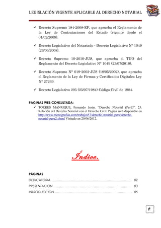 LEGISLACIÓN VIGENTE APLICABLE AL DERECHO NOTARIAL
 Decreto Supremo 184-2008-EF, que aprueba el Reglamento de
la Ley de Contrataciones del Estado (vigente desde el
01/02/2009).
 Decreto Legislativo del Notariado - Decreto Legislativo N° 1049
(26/06/2008).
 Decreto Supremo 10-2010-JUS, que aprueba el TUO del
Reglamento del Decreto Legislativo N° 1049 (23/07/2010).
 Decreto Supremo N° 019-2002-JUS (18/05/2002), que aprueba
el Reglamento de la Ley de Firmas y Certificados Digitales Ley
N° 27269.
 Decreto Legislativo 295 (25/07/1984) Código Civil de 1984.

PAGINAS WEB CONSULTADA:
 TORRES MANRIQUE, Fernando Jesús. “Derecho Notarial (Perú)”. 25.
Relación del Derecho Notarial con el Derecho Civil. Página web disponible en
http://www.monografias.com/trabajos57/derecho-notarial-peru/derechonotarial-peru2.shtml Visitado en 20/06/2012.

Índice.
PÁGINAS
DEDICATORIA………………………………………………………………… 02
PRESENTACION………………………………………………………………

03

76

INTRODUCCION………………………………………………………………. 05

 