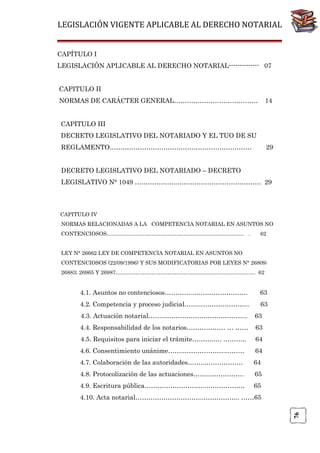 LEGISLACIÓN VIGENTE APLICABLE AL DERECHO NOTARIAL
CAPÍTULO I
LEGISLACIÓN APLICABLE AL DERECHO NOTARIAL-------------- 07
CAPITULO II
NORMAS DE CARÁCTER GENERAL…………………………………

14

CAPITULO III
DECRETO LEGISLATIVO DEL NOTARIADO Y EL TUO DE SU
REGLAMENTO…………………………………………………………

29

DECRETO LEGISLATIVO DEL NOTARIADO – DECRETO
LEGISLATIVO N° 1049 ………………..………………………………… 29

CAPITULO IV
NORMAS RELACIONADAS A LA COMPETENCIA NOTARIAL EN ASUNTOS NO
CONTENCIOSOS……………………………………………………………….…. .

62

LEY N° 26662 LEY DE COMPETENCIA NOTARIAL EN ASUNTOS NO
CONTENCIOSOS (22/09/1996) Y SUS MODIFICATORIAS POR LEYES N° 26809;
26883; 26965 Y 26987…………………………………………………………………… 62

4.1. Asuntos no contenciosos…………..…………………….

63

4.2. Competencia y proceso judicial……..…………………..

63

4.3. Actuación notarial……..………………………………...

63

4.4. Responsabilidad de los notarios……………… … ……

63

4.5. Requisitos para iniciar el trámite………..… .……….

64

4.6. Consentimiento unánime……..……………….………

64

4.7. Colaboración de las autoridades……..………………

64

4.8. Protocolización de las actuaciones……..…………….

65

4.9. Escritura pública………………………..………………

65

76

4.10. Acta notarial…………………………..…………….. ……65

 