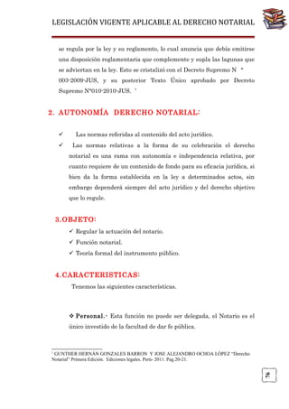 LEGISLACIÓN VIGENTE APLICABLE AL DERECHO NOTARIAL
se regula por la ley y su reglamento, lo cual anuncia que debía emitirse
una disposición reglamentaria que complemente y supla las lagunas que
se adviertan en la ley. Esto se cristalizó con el Decreto Supremo N °
003-2009-JUS, y su posterior Texto Único aprobado por Decreto
Supremo N°010-2010-JUS.

1

2. AUTONOMÍA DERECHO NOTARIAL:



Las normas referidas al contenido del acto jurídico.
Las normas relativas a la forma de su celebración el derecho
notarial es una rama con autonomía e independencia relativa, por
cuanto requiere de un contenido de fondo para su eficacia jurídica, si
bien da la forma establecida en la ley a determinados actos, sin
embargo dependerá siempre del acto jurídico y del derecho objetivo
que lo regule.

3. OBJETO:
 Regular la actuación del notario.
 Función notarial.
 Teoría formal del instrumento público.

4. CARACTERISTICAS:
Tenemos las siguientes características.

 Personal.- Esta función no puede ser delegada, el Notario es el
único investido de la facultad de dar fe pública.

1

76

GUNTHER HERNÁN GONZALES BARRON Y JOSE ALEJANDRO OCHOA LÓPEZ “Derecho
Notarial” Primera Edición. Ediciones legales. Perú- 2011. Pag.20-21.

 