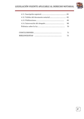 LEGISLACIÓN VIGENTE APLICABLE AL DERECHO NOTARIAL
4.11. Inscripción registral……………………..………………. 65
4.12. Validez del documento notarial……..………………… 65
4.13. Publicaciones…………………………………………..

65

4.14. Intervención del abogado……………….……………

66

Polémica sobre la ley…………………………………………

70
71

BIBLIOGRAFIAS …………………………………………

73

76

CONCLUSIONES……….………………………………….

 