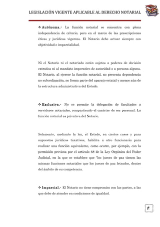 LEGISLACIÓN VIGENTE APLICABLE AL DERECHO NOTARIAL
 Autónoma.-

La función notarial se concentra con plena

independencia de criterio, pero en el marco de las prescripciones
éticas y jurídicas vigentes. El Notario debe actuar siempre con
objetividad e imparcialidad.

Ni el Notario ni el notariado están sujetos a poderes de decisión
extraños ni al mandato imperativo de autoridad o a persona alguna.
El Notario, al ejercer la función notarial, no presenta dependencia
no subordinación, no forma parte del aparato estatal y menos aún de
la estructura administrativa del Estado.

 Exclusiva.-

No se permite la delegación de facultades a

servidores notariales, compartiendo el carácter de ser personal. La
función notarial es privativa del Notario.

Solamente, mediante la ley, el Estado, en ciertos casos y para
supuestos jurídicos taxativos, habilita a otro funcionario para
realizar una función equivalente, como ocurre, por ejemplo, con la
permisión prevista por el artículo 68 de la Ley Orgánica del Poder
Judicial, en la que se establece que “los jueces de paz tienen las
mismas funciones notariales que los jueces de paz letrados, dentro
del ámbito de su competencia.

 Imparcial.- El Notario no tiene compromiso con las partes, a las

76

que debe de atender en condiciones de igualdad.

 