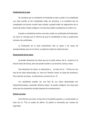 Finalización de la clase 

        Se considera que un estudiante ha finalizado la clase cuando o ha completado 
una  clase  cuando  se  han  completado  todas  sus  lecciones,  y  se  considera  que  ha  
completado  una  lección  cuando  haya  visitado  y  pasado  todas  las  asignaciones  de  su 
puerta de enlace. Puede configurar si las lecciones deben completarse en orden o no.  


        Cuando un estudiante termina una clase, recibe sus certificados de finalización, 
así  como  un  mensaje  que  le  informa  de  que  ha  completado  la  clase  y  proporciona 
vínculos a los certificados.  


        La  finalización  de  la  clase  actualmente  sólo  se  aplica  a  las  clases  de 
autoaprendizaje, pero en un futuro  se aplicará a todos los estilos de clase.  

Desactivación de las clases 


        Se pueden desactivar las clases que ya no están activas. No se  muestra en la 
lista de clases de activas, pero aún puede acceder a sus lecciones, tareas y notas.  


        Para desactivar las clases, se seleccionan y,   se hace clic en         Para ver una 
lista de las clases desactivadas, se  hace clic 'Anterior clases' en clases  de enseñanza. 
Para reactivar las clases,  se seleccionan y se hace clic en     

        Los  estudiantes  pueden  ver  una  lista  de  sus  clases  desactivadas  por 
clases/matriculadas  y  pulsando  'Anterior  clases'.  Se  puede  configurar  una  clase  para 
evitar que los estudiantes accedan después de la desactivación.   

Eliminar una clase  


        Para eliminar una clase, se hace clic en la pestaña superior y, a continuación, se 
hace  clic  en    en  el  cuadro  de  Admin.  Se  pedirá  la  contraseña  por  razones  de 
seguridad. 
 