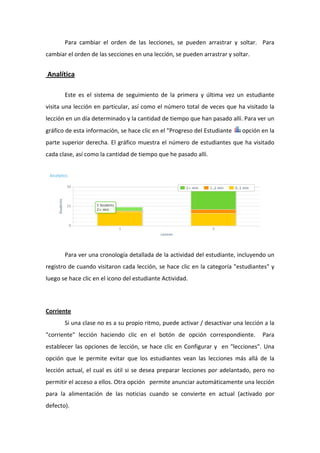 Para  cambiar  el  orden  de  las  lecciones,  se  pueden  arrastrar  y  soltar.    Para 
cambiar el orden de las secciones en una lección, se pueden arrastrar y soltar.   


 Analítica 

        Este  es  el  sistema  de  seguimiento  de  la  primera  y  última  vez  un  estudiante 
visita una lección en particular, así como el número total de veces que ha visitado la 
lección en un día determinado y la cantidad de tiempo que han pasado allí. Para ver un 
gráfico de esta información, se hace clic en el "Progreso del Estudiante              opción en la 
parte  superior  derecha.  El  gráfico  muestra  el  número  de  estudiantes  que  ha  visitado 
cada clase, así como la cantidad de tiempo que he pasado allí.  




                                                                                                         

        Para ver una cronología detallada de la actividad del estudiante, incluyendo un 
registro de cuando visitaron cada lección, se hace clic en la categoría "estudiantes" y 
luego se hace clic en el icono del estudiante Actividad.  




Corriente              
        Si una clase no es a su propio ritmo, puede activar / desactivar una lección a la 
"corriente"  lección  haciendo  clic  en  el  botón  de  opción  correspondiente.    Para 
establecer  las  opciones  de  lección,  se  hace  clic  en  Configurar  y    en  "lecciones".  Una 
opción  que  le  permite  evitar  que  los  estudiantes  vean  las  lecciones  más  allá  de  la 
lección  actual,  el  cual  es  útil  si  se  desea  preparar  lecciones  por  adelantado,  pero  no 
permitir el acceso a ellos. Otra opción   permite anunciar automáticamente una lección 
para  la  alimentación  de  las  noticias  cuando  se  convierte  en  actual  (activado  por 
defecto). 
 