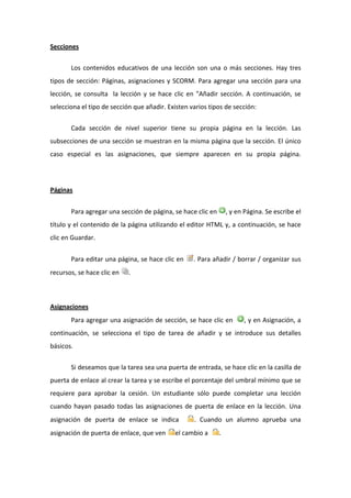 Secciones 

        Los  contenidos  educativos  de  una  lección  son  una  o  más  secciones.  Hay  tres 
tipos  de  sección:  Páginas,  asignaciones  y  SCORM.  Para  agregar  una  sección  para  una 
lección,  se  consulta    la  lección  y  se  hace  clic  en  "Añadir  sección.  A  continuación,  se 
selecciona el tipo de sección que añadir. Existen varios tipos de sección: 


        Cada  sección  de  nivel  superior  tiene  su  propia  página  en  la  lección.  Las 
subsecciones de una sección se muestran en la misma página que la sección. El único 
caso  especial  es  las  asignaciones,  que  siempre  aparecen  en  su  propia  página. 




Páginas               


        Para agregar una sección de página, se hace clic en  , y en Página. Se escribe el 
título y el contenido de la página utilizando el editor HTML y, a continuación, se hace 
clic en Guardar. 


        Para editar una página, se hace clic en          . Para añadir / borrar / organizar sus 
recursos, se hace clic en      .   


         
Asignaciones 
        Para agregar una asignación de sección, se hace clic en               , y en Asignación, a 
continuación,  se  selecciona  el  tipo  de  tarea  de  añadir  y  se  introduce  sus  detalles 
básicos. 

        Si deseamos que la tarea sea una puerta de entrada, se hace clic en la casilla de 
puerta de enlace al crear la tarea y se escribe el porcentaje del umbral mínimo que se 
requiere  para  aprobar  la  cesión.  Un  estudiante  sólo  puede  completar  una  lección 
cuando  hayan  pasado  todas  las  asignaciones  de  puerta  de  enlace  en  la  lección.  Una 
asignación  de  puerta  de  enlace  se  indica            .  Cuando  un  alumno  aprueba  una 
asignación de puerta de enlace, que ven           el cambio a       . 
 