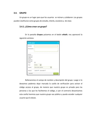 3.4.   GRUPO 
       Un grupo es un lugar para que los usuarios  se reúnan y colaboren. Los grupos 
pueden clasificarse como grupos de estudio, interés, escolares y  de clase. 

       3.4.1. ¿Cómo crear un grupo? 
  
               En  la  pestaña  Grupos  pulsamos  en  el  botón  añadir,  nos  aparecerá  la 
       siguiente ventana:  




 
               Rellenaremos el campo de nombre y descripción del grupo. Luego si lo 
       deseamos  podemos  dejar  marcada  la  casilla  de  verificación  para  activar  el 
       código  acceso  al  grupo,  de  manera  que  nuestro  grupo  es  privado  para  las 
       personas  a  las  que  les  facilitemos  el  código,  si  por  el  contrario  desactivamos 
       esta casilla haremos que nuestro grupo sea público y pueda acceder cualquier 
       usuario que lo desee. 
 
