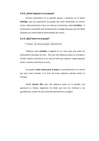 3.4.2. ¿Cómo ingresar en un grupo? 
           Primero  pulsaremos  en  la  pestaña  grupos  y  pulsamos  en  el  botón 
    Catálogo,  aquí  nos  aparecerán  los  grupos  que  están  disponibles  en  nuestro 
    centro. Seleccionaremos el que nos interesa y pinchamos sobre Inscribirse.  A 
    continuación nos pedirán que introduzcamos el código del grupo que nos habrá 
    facilitado con anterioridad el administrador del mismo. 

    3.4.3. ¿Qué hacer en el grupo? 


 
           Podemos  crear  entradas  y  colgarlas  en  un  muro  para  que  todos  los 
    participantes del grupo las lean.  Para ello sólo debemos pulsar en entradas y 
    escribir  nuestro  comentario  en  la  caja  de  texto  que  aparece,  luego  pulsamos 
    enviar y nuestro comentario se envía. 
            
           Se  pueden  enviar  avisos  para  el  grupo,  el  procedimiento  es  el  mismo 
    que  para  crear  entradas.  A  la  hora  de  enviar  podemos  además  enviar  un 
    mensaje. 
     
           Añadir  fuentes  RSS,  para  ello  debemos  pulsar  en  la  pestaña,  nos 
    aparecerá  un  listado,  elegiremos  los  feeds  que  más  nos  interesen  y  los 
    guardaremos. A partir de este momento aparecerán en la página.  
 