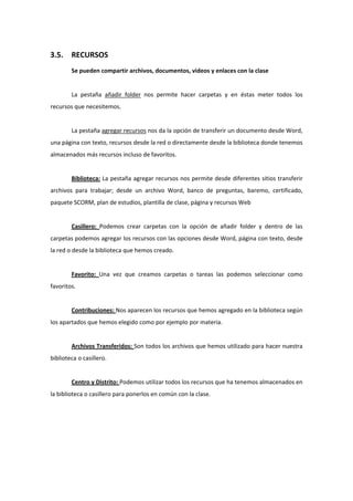 3.5.    RECURSOS 
        Se pueden compartir archivos, documentos, videos y enlaces con la clase 
         
        La  pestaña  añadir  folder  nos  permite  hacer  carpetas  y  en  éstas  meter  todos  los 
recursos que necesitemos. 
         
        La pestaña agregar recursos nos da la opción de transferir un documento desde Word, 
una página con texto, recursos desde la red o directamente desde la biblioteca donde tenemos 
almacenados más recursos incluso de favoritos. 
         
        Biblioteca: La pestaña agregar recursos nos permite desde diferentes sitios transferir 
archivos  para  trabajar;  desde  un  archivo  Word,  banco  de  preguntas,  baremo,  certificado, 
paquete SCORM, plan de estudios, plantilla de clase, página y recursos Web 
         
        Casillero:  Podemos  crear  carpetas  con  la  opción  de  añadir  folder  y  dentro  de  las 
carpetas podemos agregar los recursos con las opciones desde Word, página con texto, desde 
la red o desde la biblioteca que hemos creado. 
         
        Favorito:  Una  vez  que  creamos  carpetas  o  tareas  las  podemos  seleccionar  como 
favoritos. 
         
        Contribuciones: Nos aparecen los recursos que hemos agregado en la biblioteca según 
los apartados que hemos elegido como por ejemplo por materia. 
         
        Archivos Transferidos: Son todos los archivos que hemos utilizado para hacer nuestra 
biblioteca o casillero. 
         
        Centro y Distrito: Podemos utilizar todos los recursos que ha tenemos almacenados en 
la biblioteca o casillero para ponerlos en común con la clase. 
 
 
 