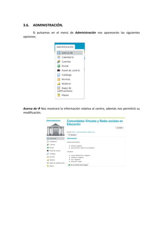 3.6.   ADMINISTRACIÓN. 
       Si  pulsamos  en  el  menú  de  Administración  nos  aparecerán  las  siguientes 
opciones: 
 
 
 
 
 
 
 
 
 
 
 
 
 
 
 
 
 
Acerca de  Nos mostrará la información relativa al centro, además nos permitirá su 
modificación. 
 
 
 
 
 
 
 
 
 