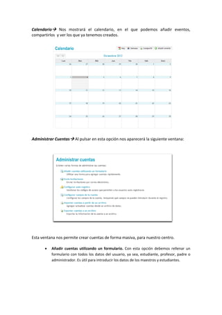 Calendario   Nos  mostrará  el  calendario,  en  el  que  podemos  añadir  eventos, 
compartirlos  y ver los que ya tenemos creados. 
 
 
 
 
 
 
 
 
 
 
 
 
 
 
 
 
 
 
Administrar Cuentas  Al pulsar en esta opción nos aparecerá la siguiente ventana: 
 
 
 
 
 
 
 
 
 
 
 
 
 
 
 
 
 
Esta ventana nos permite crear cuentas de forma masiva, para nuestro centro. 
 
      •   Añadir  cuentas  utilizando  un  formulario.  Con  esta  opción  debemos  rellenar  un 
          formulario  con  todos  los  datos  del  usuario,  ya  sea,  estudiante,  profesor,  padre  o 
          administrador. Es útil para introducir los datos de los maestros y estudiantes. 
           
           
           
           
 