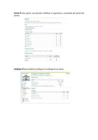 Portal   Esta  opción  nos  permite  modificar  la  apariencia  y  contenido  del  portal  del 
centro. 
 
 
 
 
 
 
 
 
 
 
 
 
 
 
 
 
 
 
 
 
 
Catálogo  Aquí podemos configurar el catálogo de las clases. 
 
 
 
 
 
 
 
 
                               
 