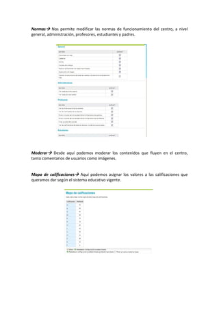 Normas   Nos  permite  modificar  las  normas  de  funcionamiento  del  centro,  a  nivel 
general, administración, profesores, estudiantes y padres. 
 
 
 
 
 
 
 
 
 
 
 
 
 
 
 
 
 
 
 
 
 
Moderar   Desde  aquí  podemos  moderar  los  contenidos  que  fluyen  en  el  centro, 
tanto comentarios de usuarios como imágenes. 
 
 
Mapa  de  calificaciones   Aquí  podemos  asignar  los  valores  a  las  calificaciones  que 
queramos dar según el sistema educativo vigente. 
 
 
 
 
 
 
 
 
                              
 