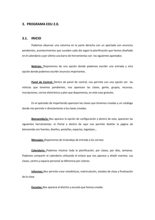 3. PROGRAMA EDU 2.0. 


3.1.    INICIO 
        Podemos  observar  una  columna  en  la  parte  derecha  con  un  apartado  con  anuncios 
pendientes, acontecimientos que suceden cada día según la planificación que hemos diseñado 
en el calendario y por último una barra de herramientas con  los siguientes apartados: 
 
        Noticias:  Disponemos  de  una  opción  donde  podemos  escribir  una  entrada  y  otra 
opción donde podemos escribir anuncios importantes. 
         
        Panel  de  Control:  Dentro  de  panel  de  control,  nos  permite  con  una  opción  ver    las 
noticias  que  tenemos  pendientes,  nos  aparecen  las  clases,  gente,  grupos,  recursos, 
inscripciones, correo electrónico y plan que disponemos, en este caso gratuito. 
         
        En el apartado de impartiendo aparecen las clases que tenemos creadas y un catálogo 
donde nos permite ir directamente a las clases creadas. 
         
        Bienvenido/a: Nos aparece la opción de configuración y dentro de esta, aparecen las 
siguientes  herramientas:  el  Portal  y  dentro  de  aquí  nos  permite  diseñar  la  página  de 
bienvenida con fuentes, diseños, pestañas, espacios, logotipos… 
         
        Mensajes: Disponemos de la bandeja de entrada y los correos 
         
        Calendario:  Podemos  mostrar  toda  la  planificación,  por  clases,  por  días,  semanas. 
Podemos  compartir  el  calendario  utilizando  el  enlace  que  nos  aparece  y  añadir  eventos.  Las 
clases, centro y espacio personal se diferencia por colores. 
         
        Informes: Nos permite crear estadísticas, matriculación, estados de clase y finalización 
de la clase. 
         
        Escuelas: Nos aparece el distrito y escuela que hemos creado. 
 
 