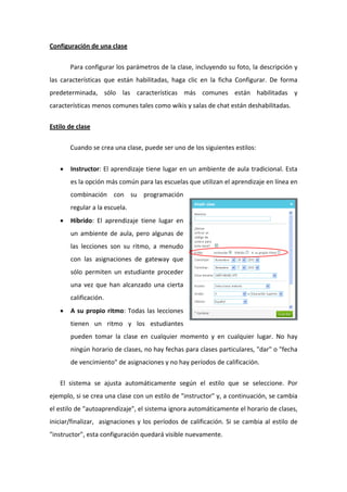 Configuración de una clase 

        Para configurar los parámetros de la clase, incluyendo su foto, la descripción y 
las  características  que  están  habilitadas,  haga  clic  en  la  ficha  Configurar.  De  forma 
predeterminada,  sólo  las  características  más  comunes  están  habilitadas  y 
características menos comunes tales como wikis y salas de chat están deshabilitadas.  


Estilo de clase 

        Cuando se crea una clase, puede ser uno de los siguientes estilos:  


    •   Instructor:  El aprendizaje tiene lugar en un  ambiente de aula tradicional. Esta 
        es la opción más común para las escuelas que utilizan el aprendizaje en línea en 
        combinación  con  su  programación 
        regular a la escuela.  
    •   Híbrido:  El  aprendizaje  tiene  lugar  en 
        un  ambiente  de  aula,  pero  algunas  de 
        las  lecciones  son  su  ritmo,  a  menudo 
        con  las  asignaciones  de  gateway  que 
        sólo  permiten  un  estudiante  proceder 
        una  vez  que  han  alcanzado  una  cierta 
        calificación.  
    •   A  su  propio  ritmo:  Todas  las  lecciones 
        tienen  un  ritmo  y  los  estudiantes 
        pueden  tomar  la  clase  en  cualquier  momento  y  en  cualquier  lugar.  No  hay 
        ningún horario de clases, no hay fechas  para clases particulares, "dar" o "fecha 
        de vencimiento" de asignaciones y no hay períodos de calificación.  

    El  sistema  se  ajusta  automáticamente  según  el  estilo  que  se  seleccione.  Por 
ejemplo, si se crea una clase con un estilo de "instructor" y, a continuación, se cambia 
el estilo de "autoaprendizaje", el sistema ignora automáticamente el horario de clases, 
iniciar/finalizar,    asignaciones  y  los  períodos  de  calificación.  Si  se  cambia  al  estilo  de 
"instructor", esta configuración quedará visible nuevamente.   
 