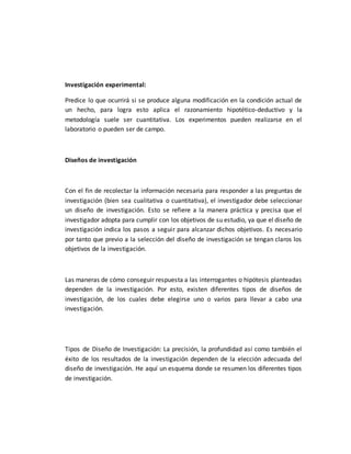 Investigación experimental:
Predice lo que ocurrirá si se produce alguna modificación en la condición actual de
un hecho, para logra esto aplica el razonamiento hipotético-deductivo y la
metodología suele ser cuantitativa. Los experimentos pueden realizarse en el
laboratorio o pueden ser de campo.
Diseños de investigación
Con el fin de recolectar la información necesaria para responder a las preguntas de
investigación (bien sea cualitativa o cuantitativa), el investigador debe seleccionar
un diseño de investigación. Esto se refiere a la manera práctica y precisa que el
investigador adopta para cumplir con los objetivos de su estudio, ya que el diseño de
investigación indica los pasos a seguir para alcanzar dichos objetivos. Es necesario
por tanto que previo a la selección del diseño de investigación se tengan claros los
objetivos de la investigación.
Las maneras de cómo conseguir respuesta a las interrogantes o hipótesis planteadas
dependen de la investigación. Por esto, existen diferentes tipos de diseños de
investigación, de los cuales debe elegirse uno o varios para llevar a cabo una
investigación.
Tipos de Diseño de Investigación: La precisión, la profundidad así como también el
éxito de los resultados de la investigación dependen de la elección adecuada del
diseño de investigación. He aquí un esquema donde se resumen los diferentes tipos
de investigación.
 