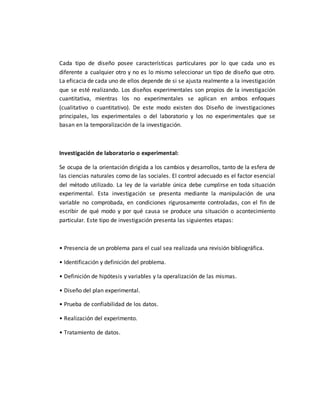 Cada tipo de diseño posee características particulares por lo que cada uno es
diferente a cualquier otro y no es lo mismo seleccionar un tipo de diseño que otro.
La eficacia de cada uno de ellos depende de si se ajusta realmente a la investigación
que se esté realizando. Los diseños experimentales son propios de la investigación
cuantitativa, mientras los no experimentales se aplican en ambos enfoques
(cualitativo o cuantitativo). De este modo existen dos Diseño de investigaciones
principales, los experimentales o del laboratorio y los no experimentales que se
basan en la temporalización de la investigación.
Investigación de laboratorio o experimental:
Se ocupa de la orientación dirigida a los cambios y desarrollos, tanto de la esfera de
las ciencias naturales como de las sociales. El control adecuado es el factor esencial
del método utilizado. La ley de la variable única debe cumplirse en toda situación
experimental. Esta investigación se presenta mediante la manipulación de una
variable no comprobada, en condiciones rigurosamente controladas, con el fin de
escribir de qué modo y por qué causa se produce una situación o acontecimiento
particular. Este tipo de investigación presenta las siguientes etapas:
• Presencia de un problema para el cual sea realizada una revisión bibliográfica.
• Identificación y definición del problema.
• Definición de hipótesis y variables y la operalización de las mismas.
• Diseño del plan experimental.
• Prueba de confiabilidad de los datos.
• Realización del experimento.
• Tratamiento de datos.
 