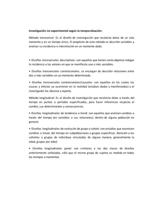 Investigación no experimental según la temporalización:
Método transversal: Es el diseño de investigación que recolecta datos de un solo
momento y en un tiempo único. El propósito de este método es describir variables y
analizar su incidencia e interrelación en un momento dado.
• Diseños transversales descriptivos: son aquellos que tienen como objetivo indagar
la incidencia y los valores en que se manifiesta una o más variables.
• Diseños transversales correlacionales: se encargan de describir relaciones entre
dos o más variables en un momento determinado.
• Diseños transversales correlacionales/causales: son aquellos en los cuales las
causas y efectos ya ocurrieron en la realidad (estaban dados y manifestados) y el
investigador los observa y reporta.
Método longitudinal: Es el diseño de investigación que recolecta datos a través del
tiempo en puntos o períodos especificados, para hacer inferencias respecto al
cambio, sus determinantes y consecuencias.
• Diseños longitudinales de tendencia o trend: son aquellos que analizan cambios a
través del tiempo (en variables o sus relaciones), dentro de alguna población en
general.
• Diseños longitudinales de evolución de grupo o cohort: son estudios que examinan
cambios a través del tiempo en subpoblaciones o grupos específicos. Atención a las
cohortes o grupos de individuos vinculados de alguna manera, generalmente la
edad, grupos por edad.
• Diseños longitudinales panel: son similares a las dos clases de diseños
anteriormente señalados, sólo que el mismo grupo de sujetos es medido en todos
los tiempos o momentos
 