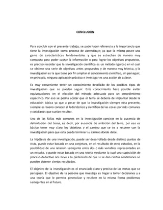 CONCLUSION
Para concluir con el presente trabajo, se pude hacer referencia a la importancia que
tiene la investigación como proceso de aprendizaje; ya que la misma posee una
gama de características fundamentales y que se estrechan de manera muy
compacta para poder captar la información o para lograr los objetivos propuestos,
es preciso recordar que la investigación científica es un método riguroso en el cual
se obtiene una serie de objetivos antes propuestos y de manera muy técnica, y la
investigación es la que tiene por fin ampliar el conocimiento científico, sin perseguir,
en principio, ninguna aplicación práctica e investigar es una acción de aclarar.
Es muy conveniente tener un conocimiento detallado de los posibles tipos de
investigación que se pueden seguir. Este conocimiento hace posible evitar
equivocaciones en el elección del método adecuado para un procedimiento
específico. Por eso se podría acotar que el tema se debería de implantar desde la
educación básica ya que a pesar de que la investigación siempre esta presente,
siempre es bueno conocer el lado técnico y científico de las cosas por más comunes
y cotidianas que suelan resultar.
Una de las fallas más comunes en la investigación consiste en la ausencia de
delimitación del tema, es decir, por ausencia de ambición del tema, por eso es
básico tener muy claro los objetivos y el camino que se va a recorrer con la
investigación para que esta pueda terminar su camino donde debe.
La hipótesis de una investigación, puede ser desarrollada desde distinto puntos de
vista, puede estar basada en una conjetura, en el resultado de otros estudios, en la
posibilidad de una relación semejante entre dos o más variables representadas en
un estudio, o puede estar basada en una teoría mediante la cual una suposición de
proceso deductivo nos lleva a la pretensión de que si se dan ciertas condiciones se
pueden obtener ciertos resultados.
El objetivo de la investigación es el enunciado claro y preciso de las metas que se
persiguen. El objetivo de la persona que investiga es llegar a tomar decisiones y a
una teoría que le permita generalizar y resolver en la misma forma problemas
semejantes en el futuro.
 