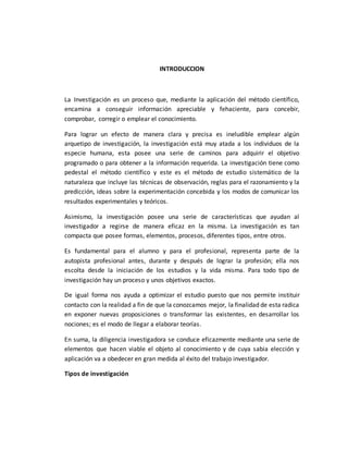 INTRODUCCION
La Investigación es un proceso que, mediante la aplicación del método científico,
encamina a conseguir información apreciable y fehaciente, para concebir,
comprobar, corregir o emplear el conocimiento.
Para lograr un efecto de manera clara y precisa es ineludible emplear algún
arquetipo de investigación, la investigación está muy atada a los individuos de la
especie humana, esta posee una serie de caminos para adquirir el objetivo
programado o para obtener a la información requerida. La investigación tiene como
pedestal el método científico y este es el método de estudio sistemático de la
naturaleza que incluye las técnicas de observación, reglas para el razonamiento y la
predicción, ideas sobre la experimentación concebida y los modos de comunicar los
resultados experimentales y teóricos.
Asimismo, la investigación posee una serie de características que ayudan al
investigador a regirse de manera eficaz en la misma. La investigación es tan
compacta que posee formas, elementos, procesos, diferentes tipos, entre otros.
Es fundamental para el alumno y para el profesional, representa parte de la
autopista profesional antes, durante y después de lograr la profesión; ella nos
escolta desde la iniciación de los estudios y la vida misma. Para todo tipo de
investigación hay un proceso y unos objetivos exactos.
De igual forma nos ayuda a optimizar el estudio puesto que nos permite instituir
contacto con la realidad a fin de que la conozcamos mejor, la finalidad de esta radica
en exponer nuevas proposiciones o transformar las existentes, en desarrollar los
nociones; es el modo de llegar a elaborar teorías.
En suma, la diligencia investigadora se conduce eficazmente mediante una serie de
elementos que hacen viable el objeto al conocimiento y de cuya sabia elección y
aplicación va a obedecer en gran medida al éxito del trabajo investigador.
Tipos de investigación
 