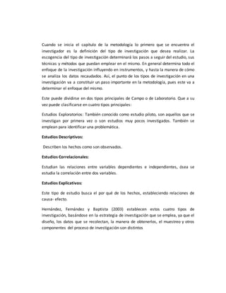 Cuando se inicia el capítulo de la metodología lo primero que se encuentra el
investigador es la definición del tipo de investigación que desea realizar. La
escogencia del tipo de investigación determinará los pasos a seguir del estudio, sus
técnicas y métodos que puedan emplear en el mismo. En general determina todo el
enfoque de la investigación influyendo en instrumentos, y hasta la manera de cómo
se analiza los datos recaudados. Así, el punto de los tipos de investigación en una
investigación va a constituir un paso importante en la metodología, pues este va a
determinar el enfoque del mismo.
Este puede dividirse en dos tipos principales de Campo o de Laboratorio. Que a su
vez puede clasificarse en cuatro tipos principales:
Estudios Exploratorios: También conocido como estudio piloto, son aquellos que se
investigan por primera vez o son estudios muy pocos investigados. También se
emplean para identificar una problemática.
Estudios Descriptivos:
Describen los hechos como son observados.
Estudios Correlacionales:
Estudian las relaciones entre variables dependientes e independientes, ósea se
estudia la correlación entre dos variables.
Estudios Explicativos:
Este tipo de estudio busca el por qué de los hechos, estableciendo relaciones de
causa- efecto.
Hernández, Fernández y Baptista (2003) establecen estos cuatro tipos de
investigación, basándose en la estrategia de investigación que se emplea, ya que el
diseño, los datos que se recolectan, la manera de obtenerlos, el muestreo y otros
componentes del proceso de investigación son distintos
 