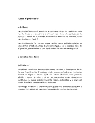 El grado de generalización:
Se divide en:
Investigación fundamental: A partir de la muestra de sujetos, las conclusiones de la
investigación se hace extensiva a la población y se orienta a las conclusiones. Su
objetivo se centra en el aumento de información teórica y se relaciona con la
investigación pura (básica).
Investigación acción: Se centra en generar cambios en una realidad estudiada y no
coloca énfasis en lo teórico. Trata de unir la investigación con la práctica a través de
la aplicación, y se orienta en la toma de decisiones y es de carácter ideográfico.
La naturaleza de los datos:
Su división es:
Metodología cuantitativa: Para cualquier campo se aplica la investigación de las
Ciencias Físico-Naturales. El objeto de estudio es externo al sujeto que lo investiga
tratando de lograr la máxima objetividad. Intenta identificar leyes generales
referidas a grupos de sujeto o hechos. Sus instrumentos suelen recoger datos
cuantitativos los cuales también incluyen la medición sistemática, y se emplea el
análisis estadístico como característica resaltante.
Metodología cualitativa: Es una investigación que se basa en el análisis subjetivo e
individual, esto la hace una investigación interpretativa, referida a lo particular.
 
