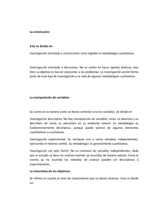La orientación:
Esta se divide en:
Investigación orientada a conclusiones: esta engloba la metodología cuantitativa.
Investigación orientada a decisiones: No se centra en hacer aportes teóricos, mas
bien su objetivo es buscar soluciones a los problemas. La investigación acción forma
parte de este tipo de investigación y se vale de algunas metodologías cualitativas.
La manipulación de variables:
Se centra en la manera como se desea controlar o no las variables. Se divide en:
Investigación descriptiva: No hay manipulación de variables, estas se observan y se
describen tal como se presentan en su ambiente natural. Su metodología es
fundamentalmente descriptiva, aunque puede valerse de algunos elementos
cuantitativos y cualitativos.
Investigación experimental: Se manipula una o varias variables independientes,
ejerciendo el máximo control. Su metodología es generalmente cuantitativa.
Investigación ¿ex post facto?: No se controlan las variables independientes, dado
que el estudio se basa en analizar eventos ya ocurridos de manera natural. Como el
evento ya ha ocurrido los métodos de análisis pueden ser descriptivos o
experimentales.
La naturaleza de los objetivos:
Se refiere en cuanto al nivel de conocimiento que se desea alcanzar. Esta se divide
en:
 