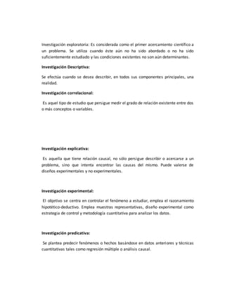 Investigación exploratoria: Es considerada como el primer acercamiento científico a
un problema. Se utiliza cuando éste aún no ha sido abordado o no ha sido
suficientemente estudiado y las condiciones existentes no son aún determinantes.
Investigación Descriptiva:
Se efectúa cuando se desea describir, en todos sus componentes principales, una
realidad.
Investigación correlacional:
Es aquel tipo de estudio que persigue medir el grado de relación existente entre dos
o más conceptos o variables.
Investigación explicativa:
Es aquella que tiene relación causal, no sólo persigue describir o acercarse a un
problema, sino que intenta encontrar las causas del mismo. Puede valerse de
diseños experimentales y no experimentales.
Investigación experimental:
El objetivo se centra en controlar el fenómeno a estudiar, emplea el razonamiento
hipotético-deductivo. Emplea muestras representativas, diseño experimental como
estrategia de control y metodología cuantitativa para analizar los datos.
Investigación predicativa:
Se plantea predecir fenómenos o hechos basándose en datos anteriores y técnicas
cuantitativas tales como regresión múltiple o análisis causal.
 