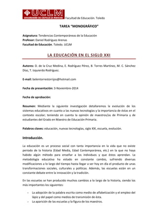 Facultad de Educación. Toledo
TAREA “MONOGRÁFICO”
Asignatura: Tendencias Contemporáneas de la Educación
Profesor: Daniel Rodríguez Arenas
Facultad de Educación. Toledo. UCLM
LA EDUCACIÓN EN EL SIGLO XXI
Autores: D. de la Cruz Medina, E. Rodríguez Pérez, B. Torres Martínez, M. C. Sánchez
Díaz, T. Izquierdo Rodríguez.
E-mail: belentorrestorrijos@hotmail.com
Fecha de presentación: 3-Noviembre-2014
Fecha de aprobación:
Resumen: Mediante la siguiente investigación detallaremos la evolución de los
sistemas educativos en cuanto a las nuevas tecnologías y la importancia de éstas en el
contexto escolar; teniendo en cuenta la opinión de maestros/as de Primaria y de
estudiantes del Grado en Maestro de Educación Primaria.
Palabras claves: educación, nuevas tecnologías, siglo XXI, escuela, evolución.
Introducción.
La educación es un proceso social con tanta importancia en la vida que no existe
periodo de la historia (Edad Media, Edad Contemporánea, etc.) en la que no haya
habido algún método para enseñar a los individuos y que éstos aprendan. La
metodología educativa ha estado en constante cambio, sufriendo diversas
modificaciones a lo largo del tiempo hasta llegar a ser hoy en día el producto de unas
transformaciones sociales, culturales y políticas. Además, las escuelas están en un
constante debate entre la innovación y la tradición.
En las escuelas se han producido muchos cambios a lo largo de la historia, siendo los
más importantes los siguientes:
- La adopción de la palabra escrita como medio de alfabetización y el empleo del
lápiz y del papel como medios de transmisión de ésta.
- La aparición de las escuelas y la figura de los maestros.
 