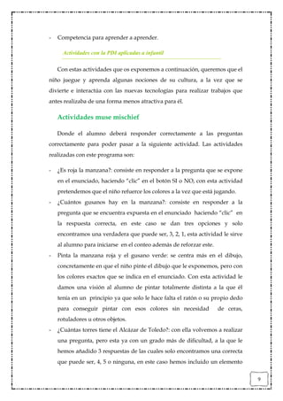 -   Competencia para aprender a aprender.

      Actividades con la PDI aplicadas a infantil

    Con estas actividades que os exponemos a continuación, queremos que el
niño juegue y aprenda algunas nociones de su cultura, a la vez que se
divierte e interactúa con las nuevas tecnologías para realizar trabajos que
antes realizaba de una forma menos atractiva para él.

    Actividades muse mischief

    Donde el alumno deberá responder correctamente a las preguntas
correctamente para poder pasar a la siguiente actividad. Las actividades
realizadas con este programa son:

-   ¿Es roja la manzana?: consiste en responder a la pregunta que se expone
    en el enunciado, haciendo “clic” en el botón SI o NO, con esta actividad
    pretendemos que el niño refuerce los colores a la vez que está jugando.
-   ¿Cuántos gusanos hay en la manzana?: consiste en responder a la
    pregunta que se encuentra expuesta en el enunciado haciendo “clic” en
    la respuesta correcta, en este caso se dan tres opciones y solo
    encontramos una verdadera que puede ser, 3, 2, 1, esta actividad le sirve
    al alumno para iniciarse en el conteo además de reforzar este.
-   Pinta la manzana roja y el gusano verde: se centra más en el dibujo,
    concretamente en que el niño pinte el dibujo que le exponemos, pero con
    los colores exactos que se indica en el enunciado. Con esta actividad le
    damos una visión al alumno de pintar totalmente distinta a la que él
    tenía en un principio ya que solo le hace falta el ratón o su propio dedo
    para conseguir pintar con esos colores sin necesidad             de ceras,
    rotuladores u otros objetos.
-   ¿Cuántas torres tiene el Alcázar de Toledo?: con ella volvemos a realizar
    una pregunta, pero esta ya con un grado más de dificultad, a la que le
    hemos añadido 3 respuestas de las cuales solo encontramos una correcta
    que puede ser, 4, 5 o ninguna, en este caso hemos incluido un elemento


                                                                                 9
 