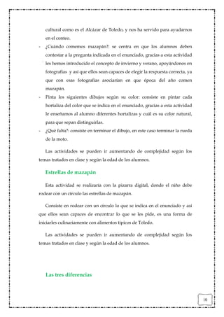 cultural como es el Alcázar de Toledo, y nos ha servido para ayudarnos
    en el conteo.
-   ¿Cuándo comemos mazapán?: se centra en que los alumnos deben
    contestar a la pregunta indicada en el enunciado, gracias a esta actividad
    les hemos introducido el concepto de invierno y verano, apoyándonos en
    fotografías y así que ellos sean capaces de elegir la respuesta correcta, ya
    que con esas fotografías asociarían en que época del año comen
    mazapán.
-   Pinta los siguientes dibujos según su color: consiste en pintar cada
    hortaliza del color que se indica en el enunciado, gracias a esta actividad
    le enseñamos al alumno diferentes hortalizas y cuál es su color natural,
    para que sepan distinguirlas.
-   ¿Qué falta?: consiste en terminar el dibujo, en este caso terminar la rueda
    de la moto.

    Las actividades se pueden ir aumentando de complejidad según los
temas tratados en clase y según la edad de los alumnos.

    Estrellas de mazapán

    Esta actividad se realizaría con la pizarra digital, donde el niño debe
rodear con un círculo las estrellas de mazapán.

    Consiste en rodear con un círculo lo que se indica en el enunciado y así
que ellos sean capaces de encontrar lo que se les pide, es una forma de
iniciarles culinariamente con alimentos típicos de Toledo.

    Las actividades se pueden ir aumentando de complejidad según los
temas tratados en clase y según la edad de los alumnos.




    Las tres diferencias



                                                                                   10
 