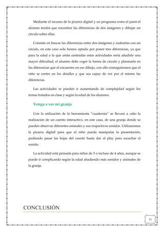 Mediante el recurso de la pizarra digital y un programa como el paint el
 alumno tendrá que encontrar las diferencias de dos imágenes y dibujar un
 círculo sobre ellas.

    Consiste en buscar las diferencias entre dos imágenes y rodearlas con un
 circulo, en este caso solo hemos optado por poner tres diferencias, ya que
 para la edad a la que están centradas estas actividades sería añadirle una
 mayor dificultad, el alumno debe coger la forma de circulo y plasmarla en
 las diferencias que el encuentre en ese dibujo, con ello conseguiremos que el
 niño se centre en los detalles y que sea capaz de ver por el mismo las
 diferencias.

    Las actividades se pueden ir aumentando de complejidad según los
 temas tratados en clase y según la edad de los alumnos.

    Venga a ver mi granja

    Con la utilización de la herramienta “cuadernia” se llevará a cabo la
 realización de un cuento interactivo, en este caso, de una granja donde se
 pueden observar diferentes animales y sus respectivos sonidos. Utilizaremos
 la pizarra digital para que el niño pueda manipular la presentación,
 pudiendo pasar las hojas del cuento hasta dar al play para escuchar el
 sonido.

    La actividad está pensada para niños de 3 o incluso de 4 años, aunque se
 puede ir complicando según la edad añadiendo más sonidos y animales de
 la granja.




CONCLUSIÓN
                                                                                 11
 