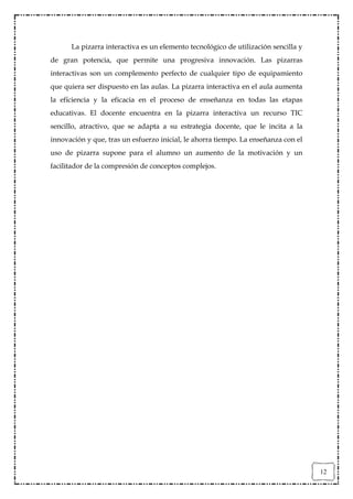 La pizarra interactiva es un elemento tecnológico de utilización sencilla y
de gran potencia, que permite una progresiva innovación. Las pizarras
interactivas son un complemento perfecto de cualquier tipo de equipamiento
que quiera ser dispuesto en las aulas. La pizarra interactiva en el aula aumenta
la eficiencia y la eficacia en el proceso de enseñanza en todas las etapas
educativas. El docente encuentra en la pizarra interactiva un recurso TIC
sencillo, atractivo, que se adapta a su estrategia docente, que le incita a la
innovación y que, tras un esfuerzo inicial, le ahorra tiempo. La enseñanza con el
uso de pizarra supone para el alumno un aumento de la motivación y un
facilitador de la compresión de conceptos complejos.




                                                                                    12
 