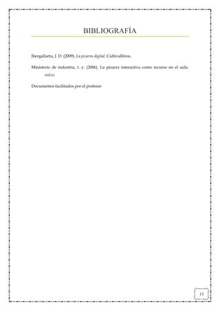BIBLIOGRAFÍA


Ibergallartu, J. D. (2009). La pizarra digital. Cultivalibros.

Ministerio de industria, t. y. (2006). La pizarra interactiva como recurso en el aula.
        red.es.

Documentos facilitados por el profesor




                                                                                         13
 