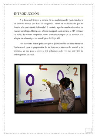 INTRODUCCIÓN
      A lo largo del tiempo, la escuela ha ido evolucionando y adaptándose a
los nuevos medios que han ido surgiendo. Tanto ha evolucionado que ha
llevado a la aparición de la Escuela 2.0, es decir, aquella escuela adaptada a las
nuevas tecnologías. Hace pocos años se incorporó a esta escuela la PDI en todas
las aulas, de manera progresiva, como avance tecnológico de las escuelas y la
adaptación a las exigencias tecnológicas del Siglo XXI.

      Por todo esto hemos pensado que el planteamiento de este trabajo es
fundamental para la preparación de los futuros profesores de infantil y de
primaria, ya que poco a poco se irá utilizando cada vez más este tipo de
tecnologías en las aulas.




                                                                                     2
 