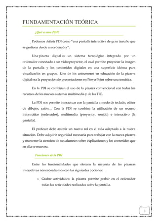 FUNDAMENTACIÓN TEÓRICA
         ¿Qué es una PDI?

       Podemos definir PDI como “una pantalla interactiva de gran tamaño que
se gestiona desde un ordenador”.

       Una pizarra digital es un sistema tecnológico integrado por un
ordenador conectado a un videoproyector, el cual permite proyectar la imagen
de la pantalla y los contenidos digitales en una superficie idónea para
visualizarlos en grupos. Uno de los antecesores en educación de la pizarra
digital era la proyección de presentaciones en PowerPoint sobre una temática.

       En la PDI se combinan el uso de la pizarra convencional con todos los
recursos de los nuevos sistemas multimedia y de las TIC.

       La PDI nos permite interactuar con la pantalla a modo de teclado, editor
de dibujos, ratón… Con la PDI se combina la utilización de un recurso
informático (ordenador), multimedia (proyector, sonido) e interactivo (la
pantalla).

       El profesor debe asumir un nuevo rol en el aula adaptado a la nueva
situación. Debe adquirir seguridad necesaria para trabajar con la nueva pizarra
y mantener la atención de sus alumnos sobre explicaciones y los contenidos que
en ella se muestra.

         Funciones de la PDI

       Entre las funcionalidades que ofrecen la mayoría de las pizarras
interactivas nos encontramos con las siguientes opciones:

             o Grabar actividades: la pizarra permite grabar en el ordenador
                todas las actividades realizadas sobre la pantalla.




                                                                                  3
 