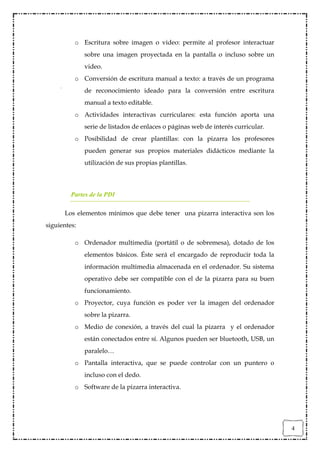 o Escritura sobre imagen o video: permite al profesor interactuar
              sobre una imagen proyectada en la pantalla o incluso sobre un
              video.
          o Conversión de escritura manual a texto: a través de un programa
              de reconocimiento ideado para la conversión entre escritura
              manual a texto editable.
          o Actividades interactivas curriculares: esta función aporta una
              serie de listados de enlaces o páginas web de interés curricular.
          o Posibilidad de crear plantillas: con la pizarra los profesores
              pueden generar sus propios materiales didácticos mediante la
              utilización de sus propias plantillas.



         Partes de la PDI

      Los elementos mínimos que debe tener una pizarra interactiva son los
siguientes:

          o Ordenador multimedia (portátil o de sobremesa), dotado de los
              elementos básicos. Éste será el encargado de reproducir toda la
              información multimedia almacenada en el ordenador. Su sistema
              operativo debe ser compatible con el de la pizarra para su buen
              funcionamiento.
          o Proyector, cuya función es poder ver la imagen del ordenador
              sobre la pizarra.
          o Medio de conexión, a través del cual la pizarra y el ordenador
              están conectados entre sí. Algunos pueden ser bluetooth, USB, un
              paralelo…
          o Pantalla interactiva, que se puede controlar con un puntero o
              incluso con el dedo.
          o Software de la pizarra interactiva.




                                                                                  4
 