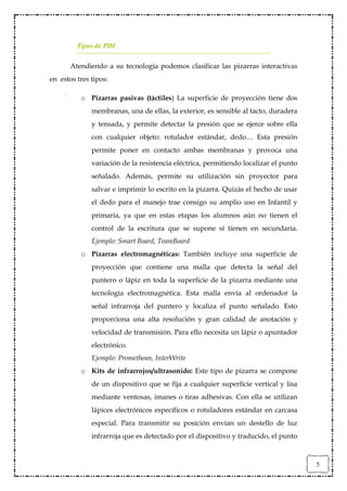 Tipos de PDI

       Atendiendo a su tecnología podemos clasificar las pizarras interactivas
en estos tres tipos:

          o Pizarras pasivas (táctiles) La superficie de proyección tiene dos
              membranas, una de ellas, la exterior, es sensible al tacto, duradera
              y tensada, y permite detectar la presión que se ejerce sobre ella
              con cualquier objeto: rotulador estándar, dedo… Esta presión
              permite poner en contacto ambas membranas y provoca una
              variación de la resistencia eléctrica, permitiendo localizar el punto
              señalado. Además, permite su utilización sin proyector para
              salvar e imprimir lo escrito en la pizarra. Quizás el hecho de usar
              el dedo para el manejo trae consigo su amplio uso en Infantil y
              primaria, ya que en estas etapas los alumnos aún no tienen el
              control de la escritura que se supone sí tienen en secundaria.
              Ejemplo: Smart Board, TeamBoard
          o Pizarras electromagnéticas: También incluye una superficie de
              proyección que contiene una malla que detecta la señal del
              puntero o lápiz en toda la superficie de la pizarra mediante una
              tecnología electromagnética. Esta malla envía al ordenador la
              señal infrarroja del puntero y localiza el punto señalado. Esto
              proporciona una alta resolución y gran calidad de anotación y
              velocidad de transmisión. Para ello necesita un lápiz o apuntador
              electrónico.
              Ejemplo: Promethean, InterWrite
          o Kits de infrarrojos/ultrasonido: Este tipo de pizarra se compone
              de un dispositivo que se fija a cualquier superficie vertical y lisa
              mediante ventosas, imanes o tiras adhesivas. Con ella se utilizan
              lápices electrónicos específicos o rotuladores estándar en carcasa
              especial. Para transmitir su posición envían un destello de luz
              infrarroja que es detectado por el dispositivo y traducido, el punto



                                                                                      5
 