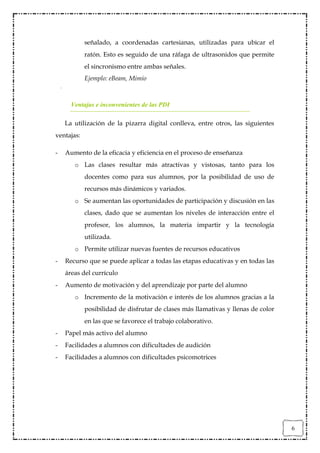 señalado, a coordenadas cartesianas, utilizadas para ubicar el
            ratón. Esto es seguido de una ráfaga de ultrasonidos que permite
            el sincronismo entre ambas señales.
            Ejemplo: eBeam, Mimio



      Ventajas e inconvenientes de las PDI

    La utilización de la pizarra digital conlleva, entre otros, las siguientes
ventajas:

-   Aumento de la eficacia y eficiencia en el proceso de enseñanza
       o Las clases resultar más atractivas y vistosas, tanto para los
            docentes como para sus alumnos, por la posibilidad de uso de
            recursos más dinámicos y variados.
       o Se aumentan las oportunidades de participación y discusión en las
            clases, dado que se aumentan los niveles de interacción entre el
            profesor, los alumnos, la materia impartir y la tecnología
            utilizada.
       o Permite utilizar nuevas fuentes de recursos educativos
-   Recurso que se puede aplicar a todas las etapas educativas y en todas las
    áreas del currículo
-   Aumento de motivación y del aprendizaje por parte del alumno
       o Incremento de la motivación e interés de los alumnos gracias a la
            posibilidad de disfrutar de clases más llamativas y llenas de color
            en las que se favorece el trabajo colaborativo.
-   Papel más activo del alumno
-   Facilidades a alumnos con dificultades de audición
-   Facilidades a alumnos con dificultades psicomotrices




                                                                                  6
 