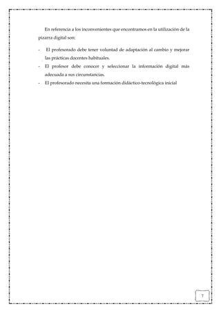 En referencia a los inconvenientes que encontramos en la utilización de la
pizarra digital son:

-   El profesorado debe tener voluntad de adaptación al cambio y mejorar
    las prácticas docentes habituales.
-   El profesor debe conocer y seleccionar la información digital más
    adecuada a sus circunstancias.
-   El profesorado necesita una formación didáctico-tecnológica inicial




                                                                                 7
 