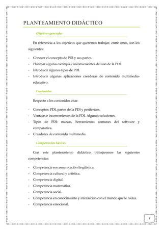 PLANTEAMIENTO DIDÁCTICO
       Objetivos generales

     En referencia a los objetivos que queremos trabajar, entre otros, son los
 siguientes:

 -   Conocer el concepto de PDI y sus partes.
 -   Plantear algunas ventajas e inconvenientes del uso de la PDI.
 -   Introducir algunos tipos de PDI.
 -   Introducir algunas aplicaciones creadoras de contenido multimedia-
     educativo.

       Contenidos

     Respecto a los contenidos citar:

 -   Conceptos: PDI, partes de la PDI y periféricos.
 -   Ventajas e inconvenientes de la PDI. Algunas soluciones.
 -   Tipos de PDI: marcas, herramientas comunes del software y
     comparativa.
 -   Creadores de contenido multimedia.

       Competencias básicas

     Con    este    planteamiento   didáctico   trabajaremos    las   siguientes
 competencias:

 -   Competencia en comunicación lingüística.
 -   Competencia cultural y artística.
 -   Competencia digital.
 -   Competencia matemática.
 -   Competencia social.
 -   Competencia en conocimiento y interacción con el mundo que le rodea.
 -   Competencia emocional.



                                                                                   8
 