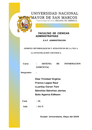 UNIVERSIDAD NACIONAL
          MAYOR DE SAN MARCOS
               (Universidad del Perú, DECANA DE AMÉRICA)




               FACULTAD DE CIENICAS
              ADMINISTRATIVAS
                      E.A.P. ADMINISTRACION



   APORTES METODOLOGICOS Y SEMANTICOS DE LA TGS A

          LA INVESTIGACION CIENTIFICA




  Curso       :       SISTEMA     DE      INFORMACION
              GERENCIAL

Integrantes   :


              Díaz Trinidad Virginia
              Franco Lagos Raul
              LLantoy Ceron Toni
              Sánchez Sánchez James
              Soto Agama Edikson


 Ciclo         : IX

  Aula        : 302-N



                  Ciudad Universitaria, Mayo del 2009
 