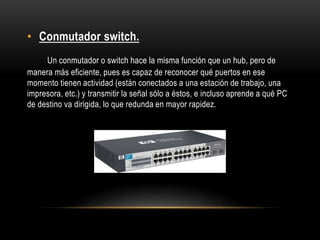 • Conmutador switch.
Un conmutador o switch hace la misma función que un hub, pero de
manera más eficiente, pues es capaz de reconocer qué puertos en ese
momento tienen actividad (están conectados a una estación de trabajo, una
impresora, etc.) y transmitir la señal sólo a éstos, e incluso aprende a qué PC
de destino va dirigida, lo que redunda en mayor rapidez.
 