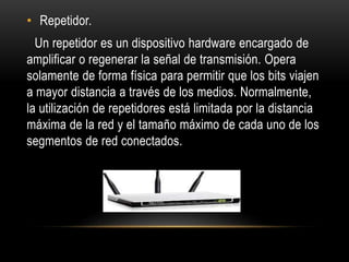 • Repetidor.
Un repetidor es un dispositivo hardware encargado de
amplificar o regenerar la señal de transmisión. Opera
solamente de forma física para permitir que los bits viajen
a mayor distancia a través de los medios. Normalmente,
la utilización de repetidores está limitada por la distancia
máxima de la red y el tamaño máximo de cada uno de los
segmentos de red conectados.
 