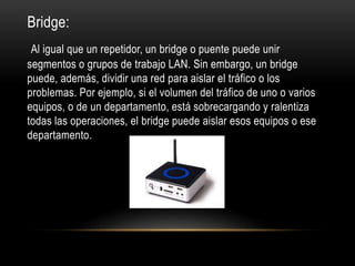 Bridge:
Al igual que un repetidor, un bridge o puente puede unir
segmentos o grupos de trabajo LAN. Sin embargo, un bridge
puede, además, dividir una red para aislar el tráfico o los
problemas. Por ejemplo, si el volumen del tráfico de uno o varios
equipos, o de un departamento, está sobrecargando y ralentiza
todas las operaciones, el bridge puede aislar esos equipos o ese
departamento.
 