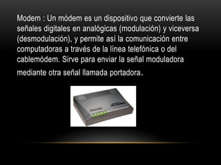 Modem : Un módem es un dispositivo que convierte las
señales digitales en analógicas (modulación) y viceversa
(desmodulación), y permite así la comunicación entre
computadoras a través de la línea telefónica o del
cablemódem. Sirve para enviar la señal moduladora
mediante otra señal llamada portadora.
 