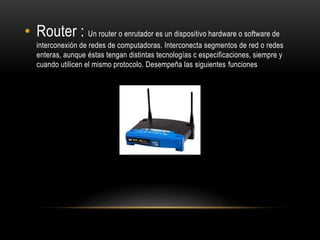 • Router : Un router o enrutador es un dispositivo hardware o software de
interconexión de redes de computadoras. Interconecta segmentos de red o redes
enteras, aunque éstas tengan distintas tecnologías c especificaciones, siempre y
cuando utilicen el mismo protocolo. Desempeña las siguientes funciones
 
