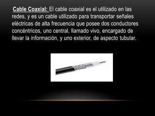 Cable Coaxial: El cable coaxial es el utilizado en las
redes, y es un cable utilizado para transportar señales
eléctricas de alta frecuencia que posee dos conductores
concéntricos, uno central, llamado vivo, encargado de
llevar la información, y uno exterior, de aspecto tubular.
 