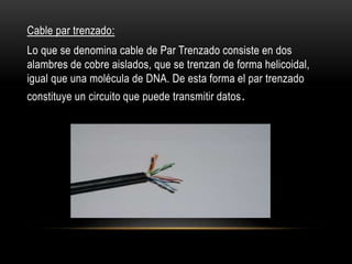 Cable par trenzado:
Lo que se denomina cable de Par Trenzado consiste en dos
alambres de cobre aislados, que se trenzan de forma helicoidal,
igual que una molécula de DNA. De esta forma el par trenzado
constituye un circuito que puede transmitir datos.
 