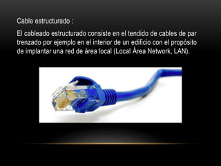 Cable estructurado :
El cableado estructurado consiste en el tendido de cables de par
trenzado por ejemplo en el interior de un edificio con el propósito
de implantar una red de área local (Local Área Network, LAN).
 