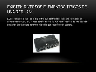 EXISTEN DIVERSOS ELEMENTOS TIPICOS DE
UNA RED LAN:
EL concentrador o hub : es el dispositivo que centraliza el cableado de una red en
estrella y constituye, así, el nodo central de ésta. El hub recibe la señal de una estación
de trabajo que la quiere transmitir y la emite por sus diferentes puertos.
 