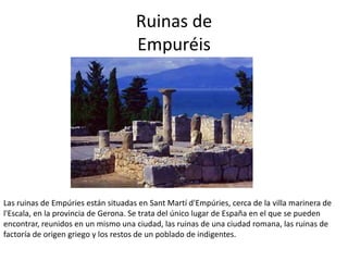 Ruinas de
Empuréis
Las ruinas de Empúries están situadas en Sant Martí d'Empúries, cerca de la villa marinera de
l'Escala,...